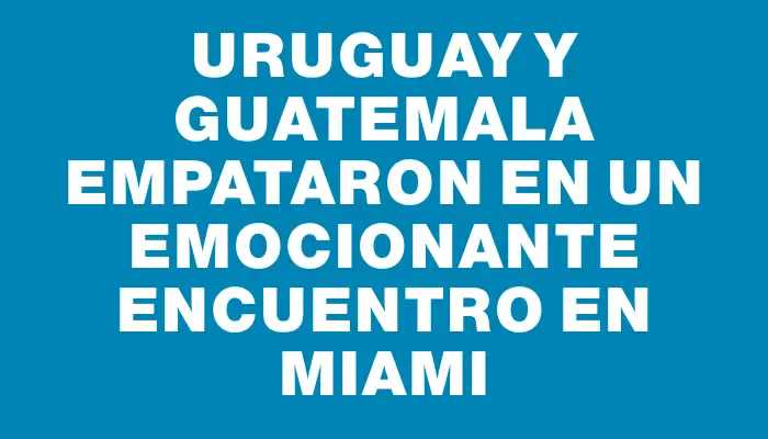 Uruguay y Guatemala empataron en un emocionante encuentro en Miami