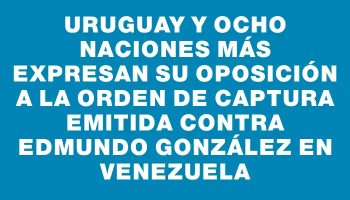 Uruguay y ocho naciones más expresan su oposición a la orden de captura emitida contra Edmundo González en Venezuela