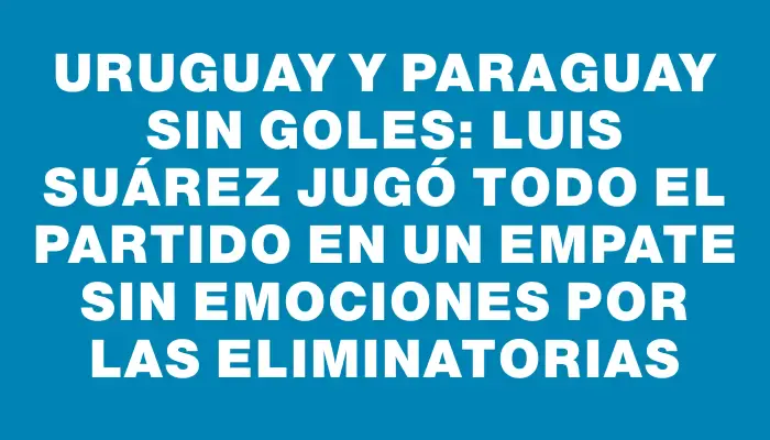 Uruguay y Paraguay sin goles: Luis Suárez jugó todo el partido en un empate sin emociones por las Eliminatorias