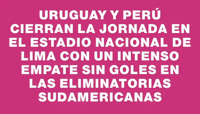 Uruguay y Perú cierran la jornada en el Estadio Nacional de Lima con un intenso empate sin goles en las Eliminatorias Sudamericanas