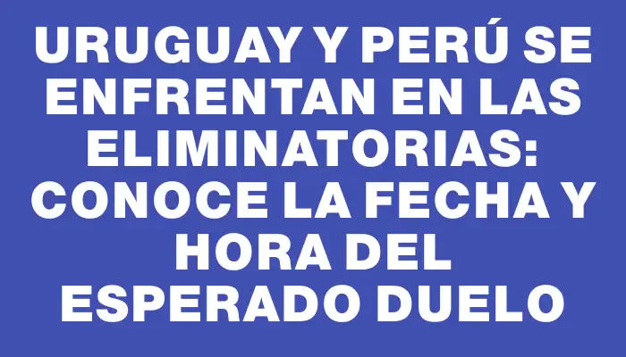 Uruguay y Perú se enfrentan en las Eliminatorias: conoce la fecha y hora del esperado duelo