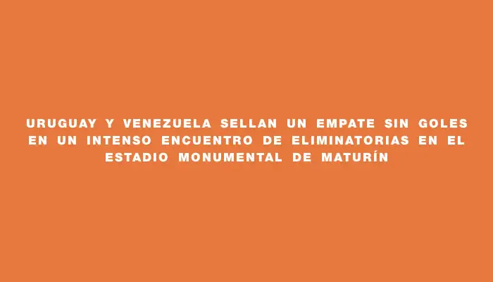 Uruguay y Venezuela sellan un empate sin goles en un intenso encuentro de Eliminatorias en el Estadio Monumental de Maturín