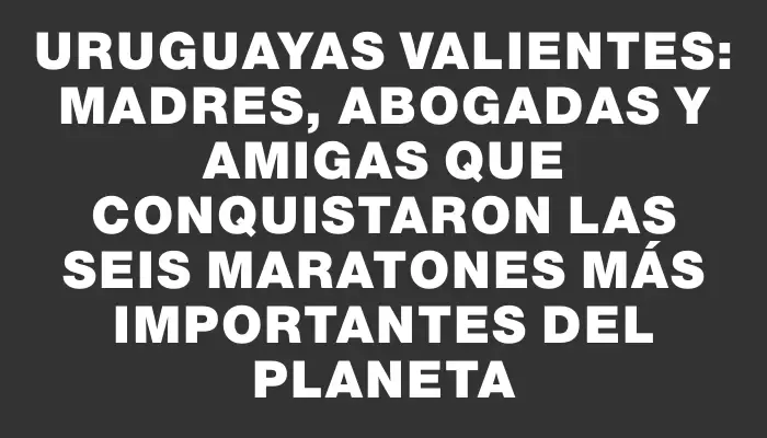 Uruguayas valientes: madres, abogadas y amigas que conquistaron las seis maratones más importantes del planeta