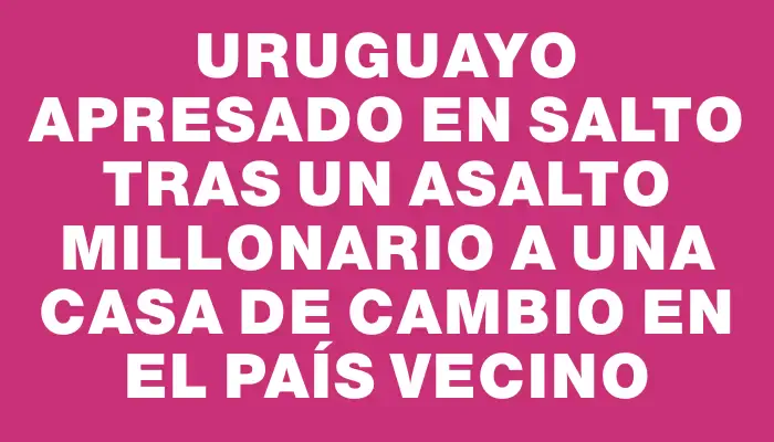 Uruguayo apresado en Salto tras un asalto millonario a una casa de cambio en el país vecino