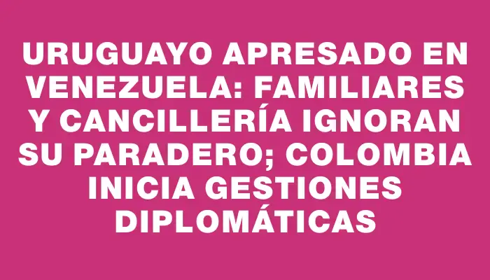 Uruguayo apresado en Venezuela: familiares y Cancillería ignoran su paradero; Colombia inicia gestiones diplomáticas