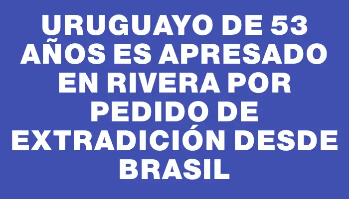 Uruguayo de 53 años es apresado en Rivera por pedido de extradición desde Brasil