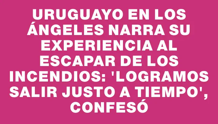 Uruguayo en Los Ángeles narra su experiencia al escapar de los incendios: "Logramos salir justo a tiempo", confesó