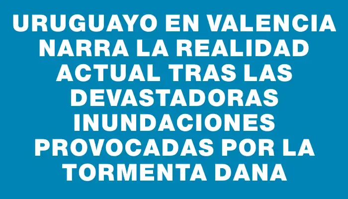 Uruguayo en Valencia narra la realidad actual tras las devastadoras inundaciones provocadas por la tormenta Dana