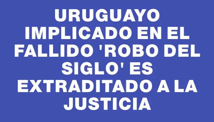 Uruguayo implicado en el fallido "robo del siglo" es extraditado a la justicia