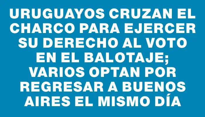 Uruguayos cruzan el charco para ejercer su derecho al voto en el balotaje; varios optan por regresar a Buenos Aires el mismo día