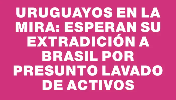 Uruguayos en la mira: esperan su extradición a Brasil por presunto lavado de activos