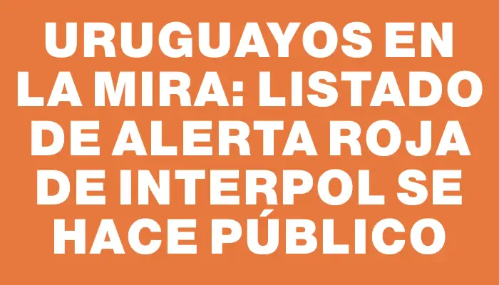 Uruguayos en la mira: Listado de alerta roja de Interpol se hace público