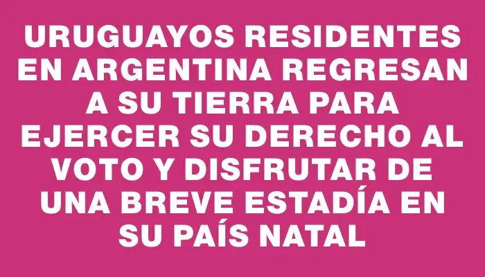 Uruguayos residentes en Argentina regresan a su tierra para ejercer su derecho al voto y disfrutar de una breve estadía en su país natal