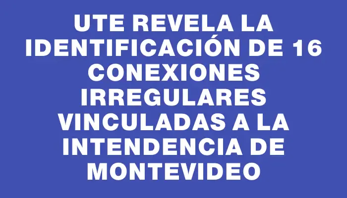 Ute revela la identificación de 16 conexiones irregulares vinculadas a la Intendencia de Montevideo