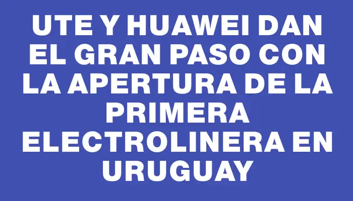 Ute y Huawei dan el gran paso con la apertura de la primera electrolinera en Uruguay