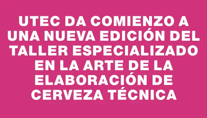 Utec da comienzo a una nueva edición del taller especializado en la arte de la elaboración de cerveza técnica