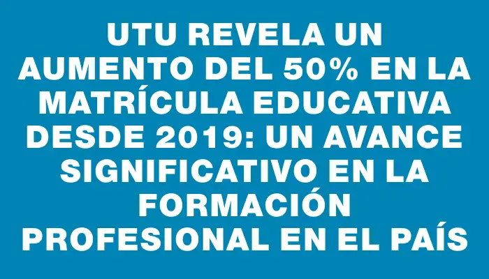 Utu revela un aumento del 50% en la matrícula educativa desde 2019: un avance significativo en la formación profesional en el país