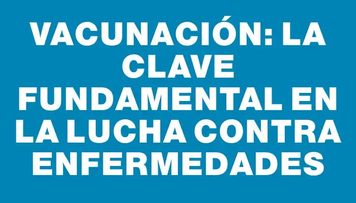 Vacunación: La clave fundamental en la lucha contra enfermedades