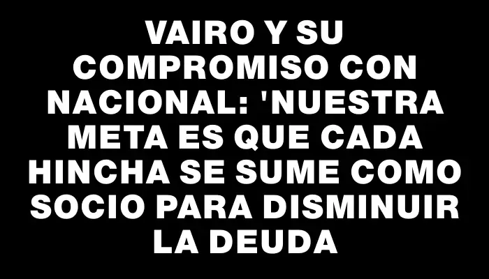 Vairo y su compromiso con Nacional: "Nuestra meta es que cada hincha se sume como socio para disminuir la deuda