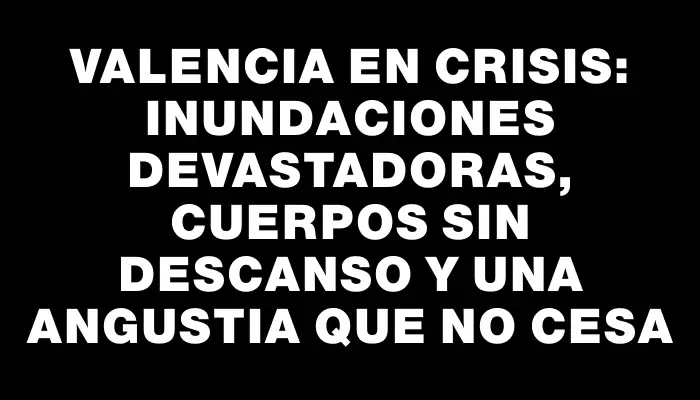 Valencia en crisis: inundaciones devastadoras, cuerpos sin descanso y una angustia que no cesa