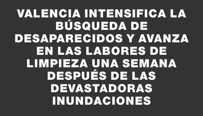 Valencia intensifica la búsqueda de desaparecidos y avanza en las labores de limpieza una semana después de las devastadoras inundaciones