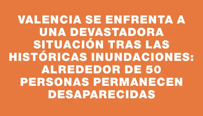 Valencia se enfrenta a una devastadora situación tras las históricas inundaciones: alrededor de 50 personas permanecen desaparecidas