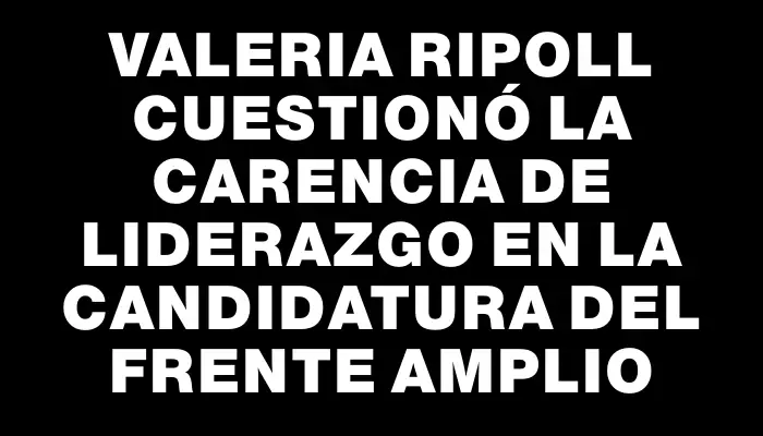 Valeria Ripoll cuestionó la carencia de liderazgo en la candidatura del Frente Amplio