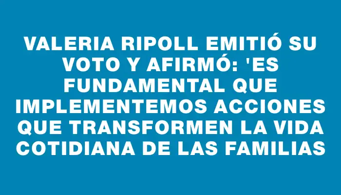 Valeria Ripoll emitió su voto y afirmó: "Es fundamental que implementemos acciones que transformen la vida cotidiana de las familias