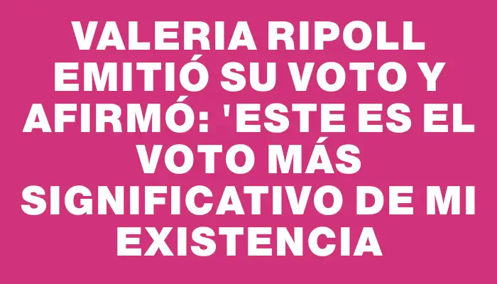 Valeria Ripoll emitió su voto y afirmó: "Este es el voto más significativo de mi existencia