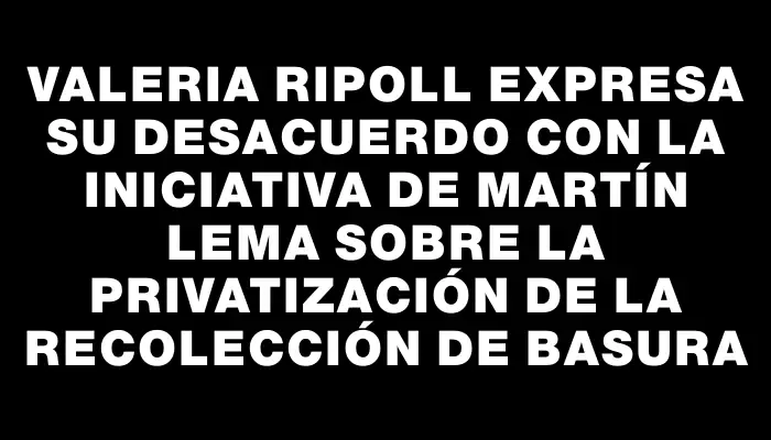 Valeria Ripoll expresa su desacuerdo con la iniciativa de Martín Lema sobre la privatización de la recolección de basura