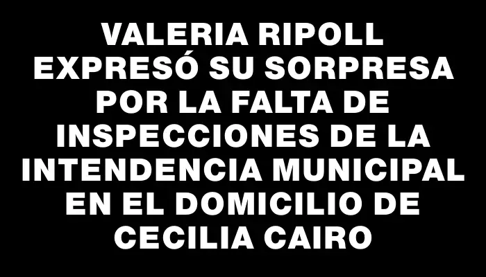 Valeria Ripoll expresó su sorpresa por la falta de inspecciones de la Intendencia Municipal en el domicilio de Cecilia Cairo