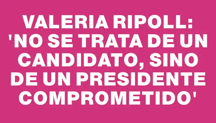 Valeria Ripoll: 'No se trata de un candidato, sino de un presidente comprometido'