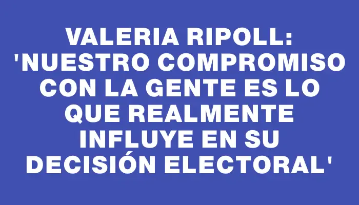 Valeria Ripoll: 'Nuestro compromiso con la gente es lo que realmente influye en su decisión electoral'