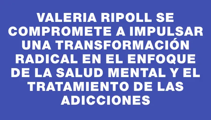 Valeria Ripoll se compromete a impulsar una transformación radical en el enfoque de la salud mental y el tratamiento de las adicciones