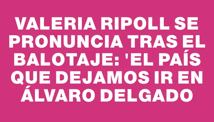 Valeria Ripoll se pronuncia tras el balotaje: "El país que dejamos ir en Álvaro Delgado