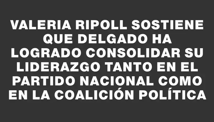 Valeria Ripoll sostiene que Delgado ha logrado consolidar su liderazgo tanto en el Partido Nacional como en la coalición política