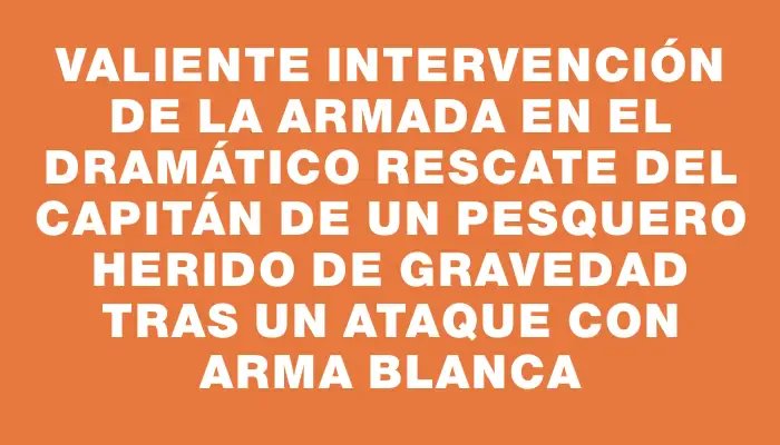 Valiente intervención de la Armada en el dramático rescate del capitán de un pesquero herido de gravedad tras un ataque con arma blanca