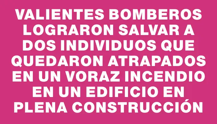 Valientes bomberos lograron salvar a dos individuos que quedaron atrapados en un voraz incendio en un edificio en plena construcción