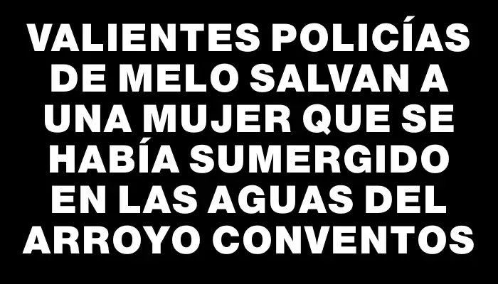 Valientes policías de Melo salvan a una mujer que se había sumergido en las aguas del arroyo Conventos