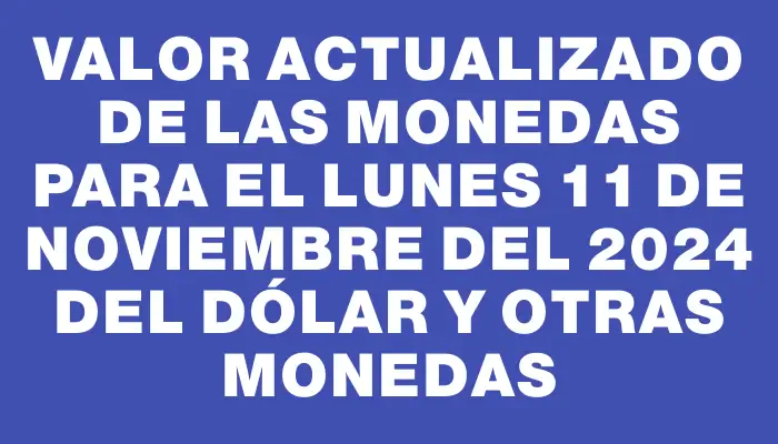 Valor actualizado de las monedas para el Lunes 11 de noviembre del 2024 del dólar y otras monedas