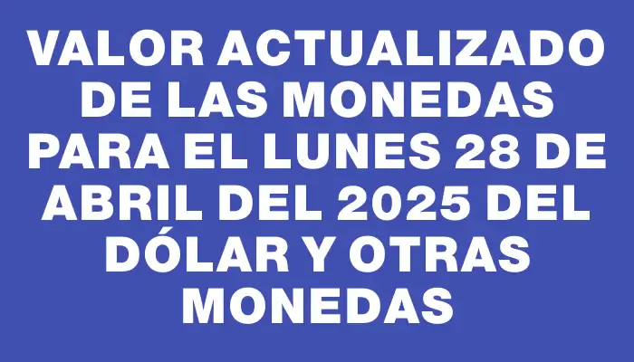 Valor actualizado de las monedas para el Lunes 28 de abril del 2025 del dólar y otras monedas