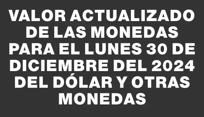 Valor actualizado de las monedas para el Lunes 30 de diciembre del 2024 del dólar y otras monedas