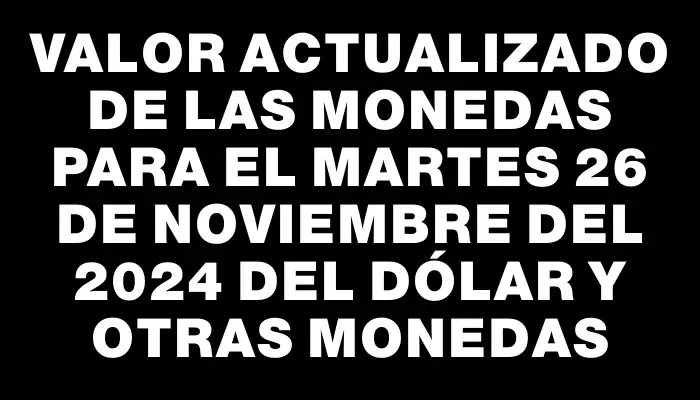 Valor actualizado de las monedas para el Martes 26 de noviembre del 2024 del dólar y otras monedas