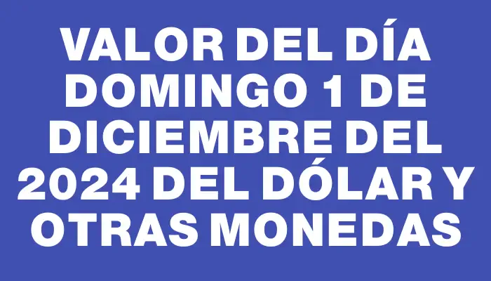 Valor del día Domingo 1 de diciembre del 2024 del dólar y otras monedas