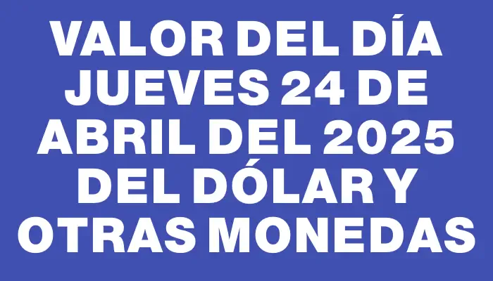Valor del día Jueves 24 de abril del 2025 del dólar y otras monedas
