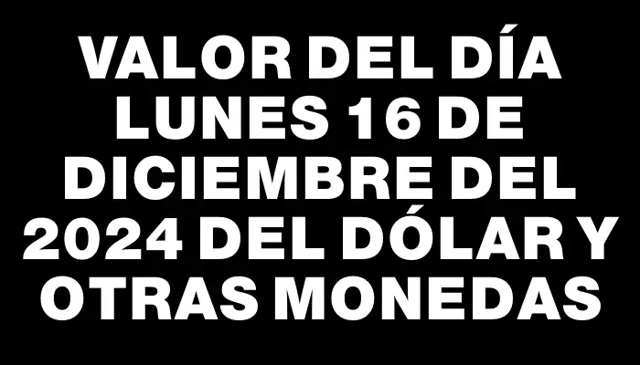 Valor del día Lunes 16 de diciembre del 2024 del dólar y otras monedas