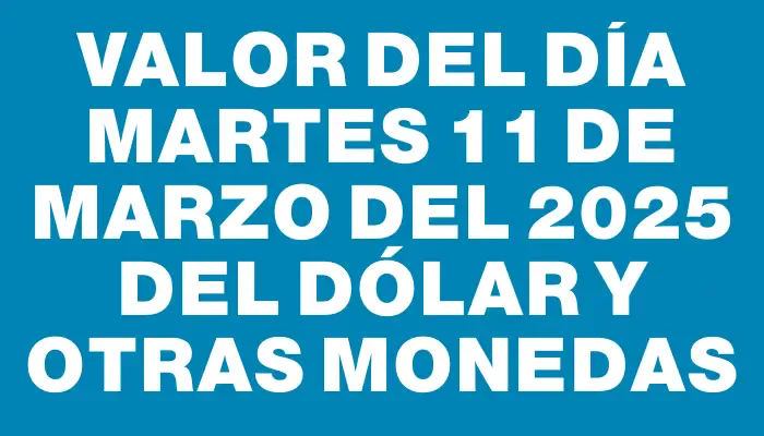 Valor del día Martes 11 de marzo del 2025 del dólar y otras monedas