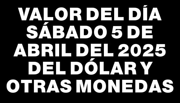 Valor del día Sábado 5 de abril del 2025 del dólar y otras monedas
