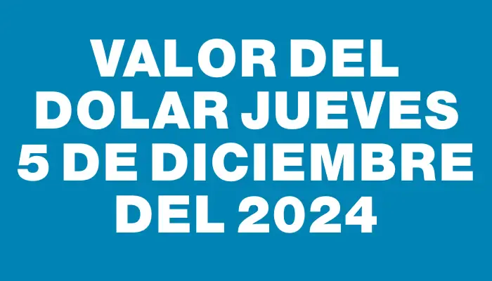 Valor del dolar Jueves 5 de diciembre del 2024