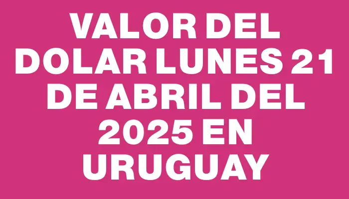 Valor del dolar Lunes 21 de abril del 2025 en Uruguay